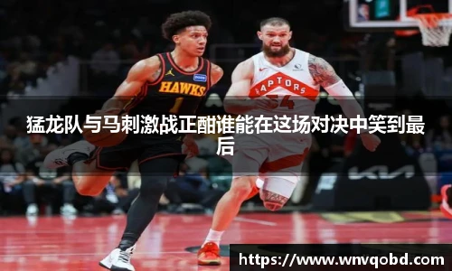 qm球盟会猛龙队与马刺激战正酣谁能在这场对决中笑到最后